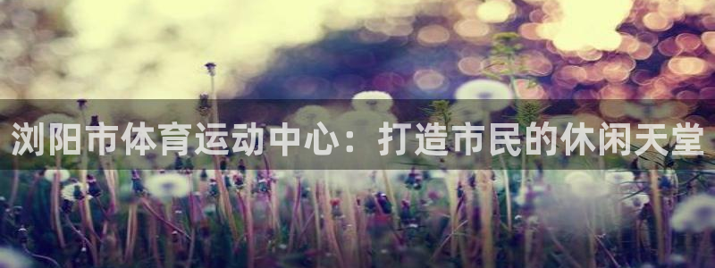 77体育官网：浏阳市体育运动中心：打造市民的休闲天堂