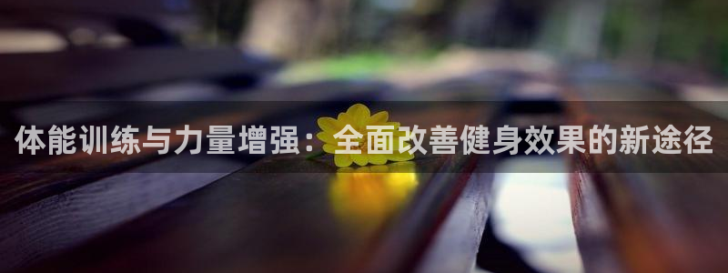 77体育app下载官网：体能训练与力量增强：全面改善健身效果的新途径